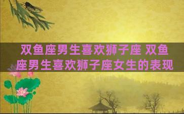 双鱼座男生喜欢狮子座 双鱼座男生喜欢狮子座女生的表现